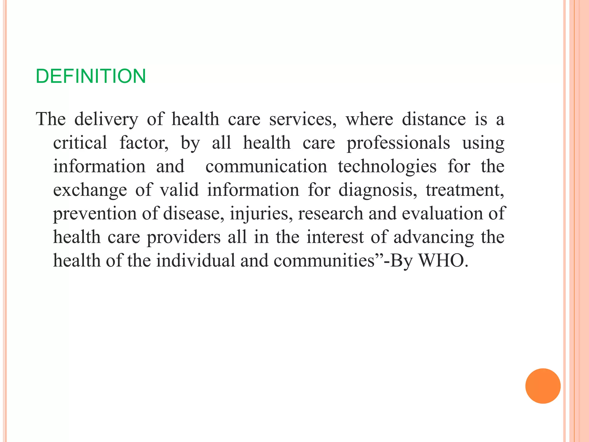 DEFINITION
The delivery of health care services, where distance is a
critical factor, by all health care professionals using
information and communication technologies for the
exchange of valid information for diagnosis, treatment,
prevention of disease, injuries, research and evaluation of
health care providers all in the interest of advancing the
health of the individual and communities”-By WHO.
 