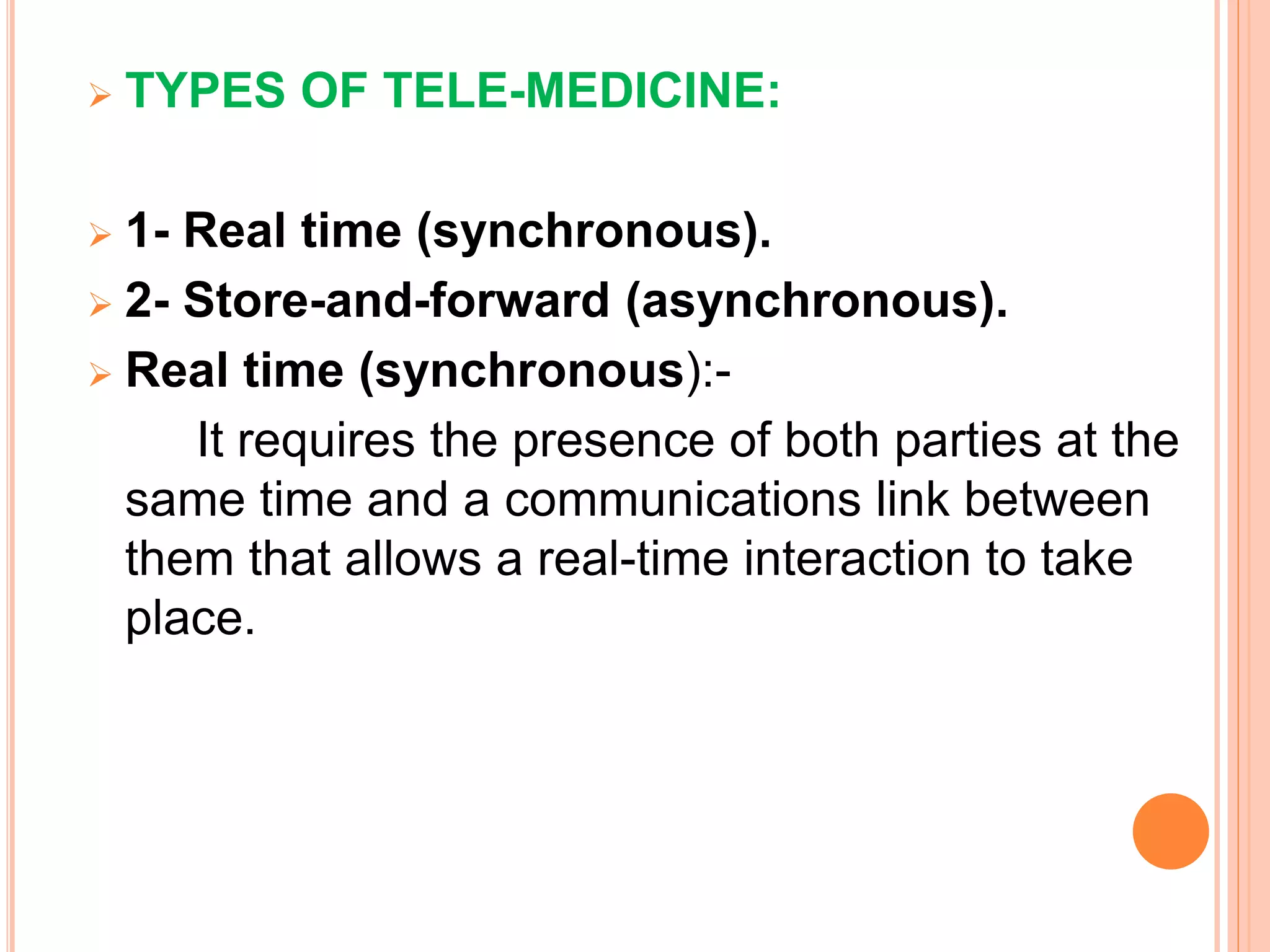  TYPES OF TELE-MEDICINE:
 1- Real time (synchronous).
 2- Store-and-forward (asynchronous).
 Real time (synchronous):-
It requires the presence of both parties at the
same time and a communications link between
them that allows a real-time interaction to take
place.
 