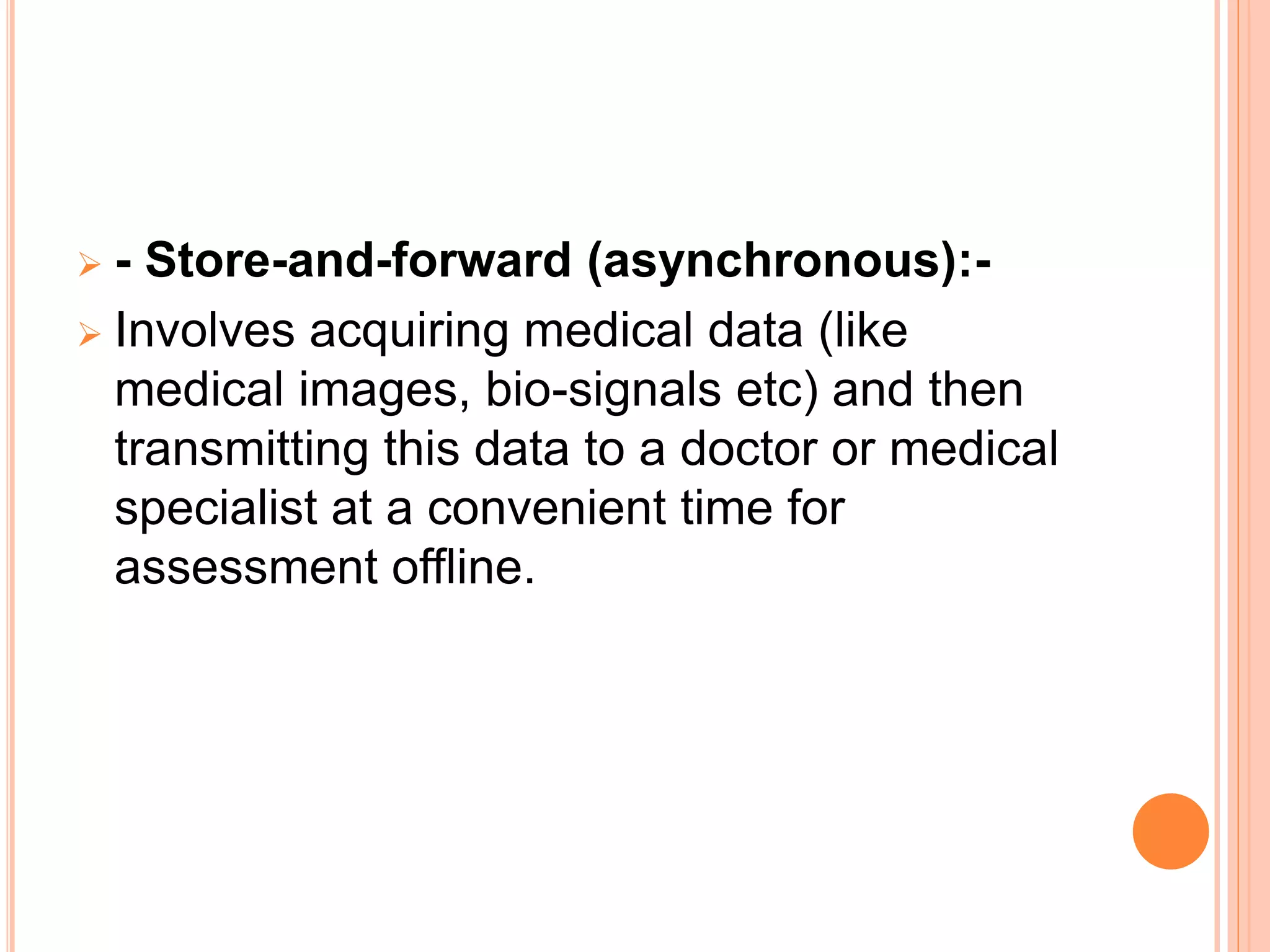  - Store-and-forward (asynchronous):-
 Involves acquiring medical data (like
medical images, bio-signals etc) and then
transmitting this data to a doctor or medical
specialist at a convenient time for
assessment offline.
 