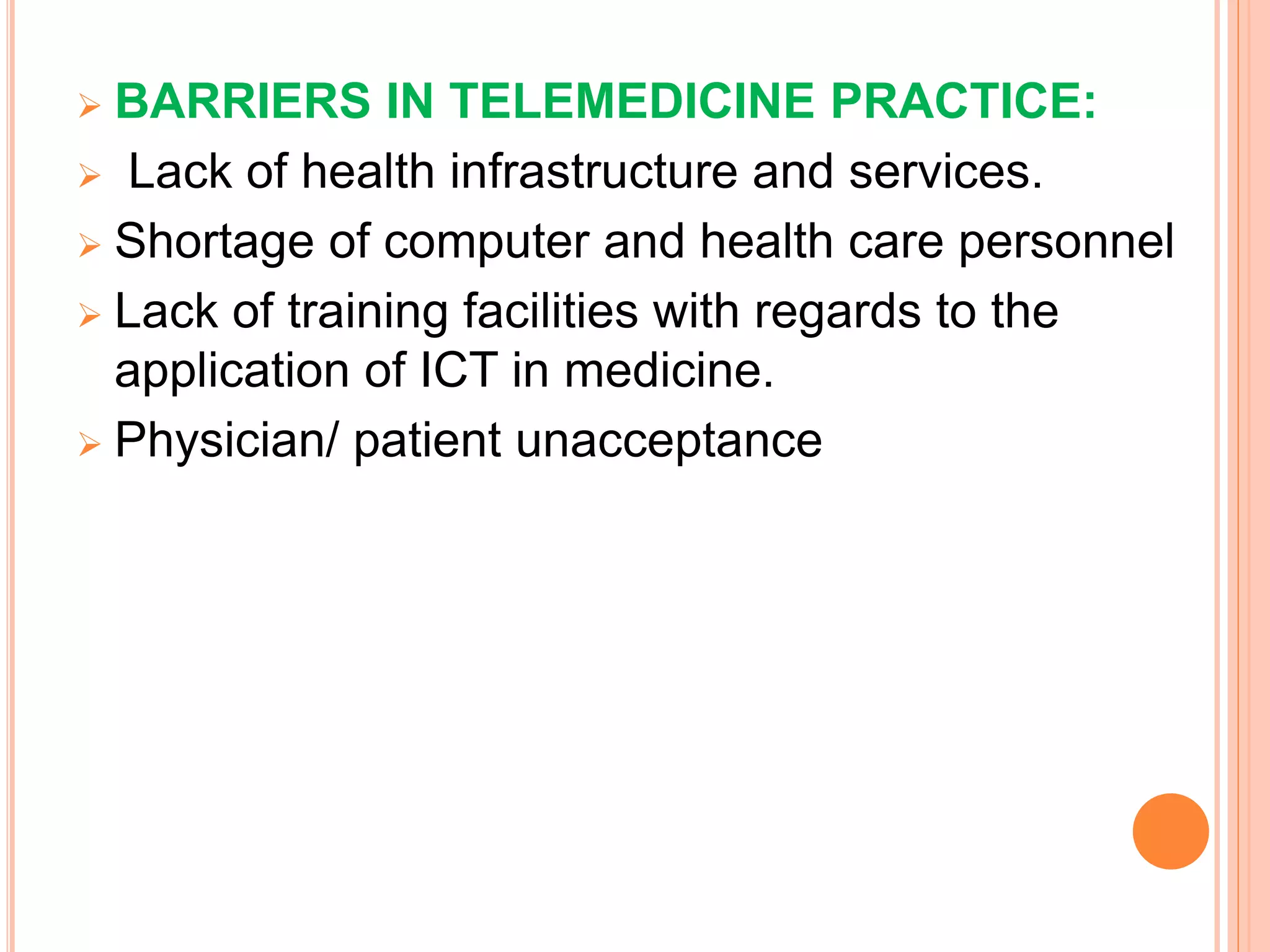  BARRIERS IN TELEMEDICINE PRACTICE:
 Lack of health infrastructure and services.
 Shortage of computer and health care personnel
 Lack of training facilities with regards to the
application of ICT in medicine.
 Physician/ patient unacceptance
 