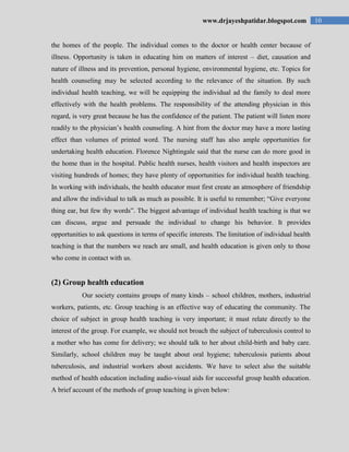 10www.drjayeshpatidar.blogspot.com
the homes of the people. The individual comes to the doctor or health center because of
illness. Opportunity is taken in educating him on matters of interest – diet, causation and
nature of illness and its prevention, personal hygiene, environmental hygiene, etc. Topics for
health counseling may be selected according to the relevance of the situation. By such
individual health teaching, we will be equipping the individual ad the family to deal more
effectively with the health problems. The responsibility of the attending physician in this
regard, is very great because he has the confidence of the patient. The patient will listen more
readily to the physician‟s health counseling. A hint from the doctor may have a more lasting
effect than volumes of printed word. The nursing staff has also ample opportunities for
undertaking health education. Florence Nightingale said that the nurse can do more good in
the home than in the hospital. Public health nurses, health visitors and health inspectors are
visiting hundreds of homes; they have plenty of opportunities for individual health teaching.
In working with individuals, the health educator must first create an atmosphere of friendship
and allow the individual to talk as much as possible. It is useful to remember; “Give everyone
thing ear, but few thy words”. The biggest advantage of individual health teaching is that we
can discuss, argue and persuade the individual to change his behavior. It provides
opportunities to ask questions in terms of specific interests. The limitation of individual health
teaching is that the numbers we reach are small, and health education is given only to those
who come in contact with us.
(2) Group health education
Our society contains groups of many kinds – school children, mothers, industrial
workers, patients, etc. Group teaching is an effective way of educating the community. The
choice of subject in group health teaching is very important; it must relate directly to the
interest of the group. For example, we should not broach the subject of tuberculosis control to
a mother who has come for delivery; we should talk to her about child-birth and baby care.
Similarly, school children may be taught about oral hygiene; tuberculosis patients about
tuberculosis, and industrial workers about accidents. We have to select also the suitable
method of health education including audio-visual aids for successful group health education.
A brief account of the methods of group teaching is given below:
 