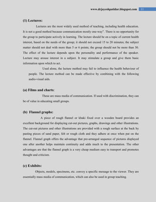 11www.drjayeshpatidar.blogspot.com
(1) Lectures:
Lectures are the most widely used method of teaching, including health education.
It is not a good method because communication mostly one-way”. There is no opportunity for
the group to participate actively in learning. The lecture should be on a topic of current health
interest, based on the needs of the group; it should not exceed 15 to 20 minutes; the subject
matter should not deal with more than 5 or 6 points; the group should not be more than 30.
The effect of the lecture depends upon the personality and performance of the speaker.
Lecture may arouse interest in a subject. It may stimulate a group and give them basic
information upon which to act.
Used alone, the lecture method may fail to influence the health behaviour of
people. The lecture method can be made effective by combining with the following
audio-visual aids.
(a) Films and charts:
These are mass media of communication. If used with discrimination, they can
be of value in educating small groups.
(b) Flannel graphs:
A piece of rough flannel or khaki fixed over a wooden board provides an
excellent background for displaying cut-out pictures, graphs, drawings and other illustrations.
The cut-out pictures and other illustrations are provided with a rough surface at the back by
pasting pieces of sand paper, felt or rough cloth and they adhere at once when put on the
flannel. Flannel graph offers the advantage that pre-arranged sequence of pictures displayed
one after another helps maintain continuity and adds much to the presentation. The other
advantages are that the flannel graph is a very cheap medium easy to transport and promotes
thought and criticism.
(c) Exhibits:
Objects, models, specimens, etc. convey a specific message to the viewer. They are
essentially mass media of communication, which can also be used in group teaching.
 