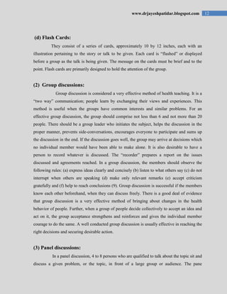 12www.drjayeshpatidar.blogspot.com
(d) Flash Cards:
They consist of a series of cards, approximately 10 by 12 inches, each with an
illustration pertaining to the story or talk to be given. Each card is “flashed” or displayed
before a group as the talk is being given. The message on the cards must be brief and to the
point. Flash cards are primarily designed to hold the attention of the group.
(2) Group discussions:
Group discussion is considered a very effective method of health teaching. It is a
“two way” communication; people learn by exchanging their views and experiences. This
method is useful when the groups have common interests and similar problems. For an
effective group discussion, the group should comprise not less than 6 and not more than 20
people. There should be a group leader who initiates the subject, helps the discussion in the
proper manner, prevents side-conversations, encourages everyone to participate and sums up
the discussion in the end. If the discussion goes well, the group may arrive at decisions which
no individual member would have been able to make alone. It is also desirable to have a
person to record whatever is discussed. The “recorder” prepares a report on the issues
discussed and agreements reached. In a group discussion, the members should observe the
following rules: (a) express ideas clearly and concisely (b) listen to what others say (c) do not
interrupt when others are speaking (d) make only relevant remarks (e) accept criticism
gratefully and (f) help to reach conclusions (9). Group discussion is successful if the members
know each other beforehand, when they can discuss freely. There is a good deal of evidence
that group discussion is a very effective method of bringing about changes in the health
behavior of people. Further, when a group of people decide collectively to accept an idea and
act on it, the group acceptance strengthens and reinforces and gives the individual member
courage to do the same. A well conducted group discussion is usually effective in reaching the
right decisions and securing desirable action.
(3) Panel discussions:
In a panel discussion, 4 to 8 persons who are qualified to talk about the topic sit and
discuss a given problem, or the topic, in front of a large group or audience. The pane
 