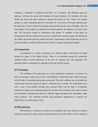 13www.drjayeshpatidar.blogspot.com
comprises, a chairman or moderator and from 4 to 8 speakers. The chairman opens the
meeting, welcomes the group and introduces the panel speakers. He introduces the topic
briefly and invites the panel speakers to present their point of view. There is no specific
agenda, no order of speaking and not set speeches (9). The success of the pane depends upon
the chairman; he has to keep the discussion going and develop the train of thought. After the
main aspects of the subject are explored by the panel speakers, the audience is invited to take
part. The discussion should be spontaneous and natural. If members of the panel are
unacquainted with this method, they may have a preliminary meeting, prepare the material on
the subject and decide upon the method and plan of presentation. Panel discussion can be an
extremely effective method of education, provided it is properly planned and guided.
(4) Symposium:
A symposium is a series of speeches on a selected subject. Each person or expert
presents an aspect of the subject briefly. There is no discussion among the symposium
members unlike in panel discussion. In the end, the audience may raise questions. The
chairman makes a comprehensive summary at the end of entire session.
(5) Workshop:
The workshop is the name given to a novel experiment in education. It consists of a
series of meetings, usually four or more, with emphasis on individual work, within the group,
with the help of consultants and resource personnel. The total workshop may be divided into
small groups and each group will choose a chairman and a recorder. The individuals work,
solve a part of the problem through their personal effort with the help of consultants,
contribute to group work and group discussion and leave the workshop with a plan of action
on the problem. Learning takes place in a friendly, happy and democratic atmosphere, under
expert guidance. The workshop provides each participant opportunities to improve his
effectiveness as a professional worker
(6) Role playing:
Role playing or sociodrama is based on the assumption that many values in a situation
cannot be expressed in words, and the communication can be more effective if the situation is
 