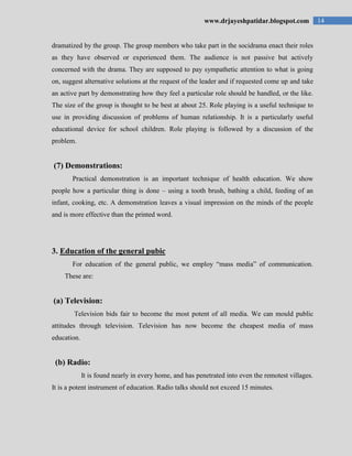 14www.drjayeshpatidar.blogspot.com
dramatized by the group. The group members who take part in the socidrama enact their roles
as they have observed or experienced them. The audience is not passive but actively
concerned with the drama. They are supposed to pay sympathetic attention to what is going
on, suggest alternative solutions at the request of the leader and if requested come up and take
an active part by demonstrating how they feel a particular role should be handled, or the like.
The size of the group is thought to be best at about 25. Role playing is a useful technique to
use in providing discussion of problems of human relationship. It is a particularly useful
educational device for school children. Role playing is followed by a discussion of the
problem.
(7) Demonstrations:
Practical demonstration is an important technique of health education. We show
people how a particular thing is done – using a tooth brush, bathing a child, feeding of an
infant, cooking, etc. A demonstration leaves a visual impression on the minds of the people
and is more effective than the printed word.
3. Education of the general pubic
For education of the general public, we employ “mass media” of communication.
These are:
(a) Television:
Television bids fair to become the most potent of all media. We can mould public
attitudes through television. Television has now become the cheapest media of mass
education.
(b) Radio:
It is found nearly in every home, and has penetrated into even the remotest villages.
It is a potent instrument of education. Radio talks should not exceed 15 minutes.
 