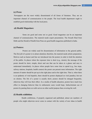 15www.drjayeshpatidar.blogspot.com
(c) Press:
Newspapers are the most widely disseminated of all forms of literature. They are an
important channel of communication to the people. The local health department ought to
establish good relationship with the local press.
(d) Health Magazines:
Some are good and some not so good. Good magazines can be an important
channel of communication. The material needs expert presentation. The Swasth Hind from
Delhi and the Herald of Health from Pune are good health magazines published in India.
(e) Posters:
Posters are widely used for dissemination of information to the general public.
The first job of a poster is to attract attention; therefore, the material needs artistic preparation.
Motives such as humor and fear are introduced into the posters in order to hold the attention
of the public. In places where the exposure time is short (e.g., streets), the message of the
poster should be short, simple, direct and one that can be taken at a glance and easy to
understand immediately. In places where people have some time to spend (e.g., bus stops,
railway stations, hospitals, health centers) the poster can present more information. The right
amount of matter should be put up in the right place and at the right time. That is, when there
is an epidemic of viral hepatitis, there should be posters displayed on viral jaundice, but not
on cholera. The life of a poster is usually short; posters should be changed frequently,
otherwise they will lose their effect. As a media of health education, posters have much less
effect in changing behavior than its enthusiastic users would hope. Indiscriminate use of
posters by pasting them on walls serves no other useful purpose than covering the wall.
(f) Health exhibition:
Health exhibitions, if properly organized and published, attract are numbers of
people who might otherwise never come in contact with the variety of new ideas in health
 
