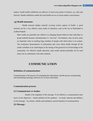 16www.drjayeshpatidar.blogspot.com
matters. Small mobile exhibitions are effective if used at key points of interest, e.g., fairs and
festivals. Health exhibitions enable the local health service to arouse public consciousness.
(g) Health museums:
Health museum display material covering various aspects of health. A good
museum can be a very effective mass media of education, such as the one at Hyderabad in
Andhra Pradesh:
Mass media are generally less effective in changing human behavior than individual or
group methods because communication is “one-way”. Nevertheless, they do have quite
an important value in reaching large numbers of people with whom there is no contact.
The continuous dissemination of information and views about health through all the
media contribute in no small degree to the raising of the general level of knowledge in the
community. For effective health education, mass media should preferably not be used
alone, but in combination with other methods.
COMMUNICATION
Definition of communication:
Communication is the process of exchanging the information, and the process of generating
and transmitting meanings, between two or more individuals.
Communication process:
(1) Communicator or Sender:
Sender is the originator of the message. To be effective, a communicator must
know (a) his objectives – clearly defined; (b) his audience – its needs, interests and abilities;
(c) his message – its content, validity and usefulness; and (d) channels of communication.
(2) Message:
 