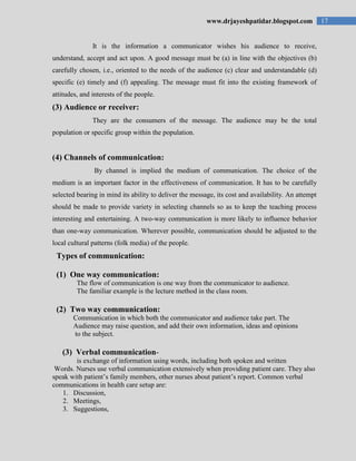 17www.drjayeshpatidar.blogspot.com
It is the information a communicator wishes his audience to receive,
understand, accept and act upon. A good message must be (a) in line with the objectives (b)
carefully chosen, i.e., oriented to the needs of the audience (c) clear and understandable (d)
specific (e) timely and (f) appealing. The message must fit into the existing framework of
attitudes, and interests of the people.
(3) Audience or receiver:
They are the consumers of the message. The audience may be the total
population or specific group within the population.
(4) Channels of communication:
By channel is implied the medium of communication. The choice of the
medium is an important factor in the effectiveness of communication. It has to be carefully
selected bearing in mind its ability to deliver the message, its cost and availability. An attempt
should be made to provide variety in selecting channels so as to keep the teaching process
interesting and entertaining. A two-way communication is more likely to influence behavior
than one-way communication. Wherever possible, communication should be adjusted to the
local cultural patterns (folk media) of the people.
Types of communication:
(1) One way communication:
The flow of communication is one way from the communicator to audience.
The familiar example is the lecture method in the class room.
(2) Two way communication:
Communication in which both the communicator and audience take part. The
Audience may raise question, and add their own information, ideas and opinions
to the subject.
(3) Verbal communication-
is exchange of information using words, including both spoken and written
Words. Nurses use verbal communication extensively when providing patient care. They also
speak with patient‟s family members, other nurses about patient‟s report. Common verbal
communications in health care setup are:
1. Discussion,
2. Meetings,
3. Suggestions,
 