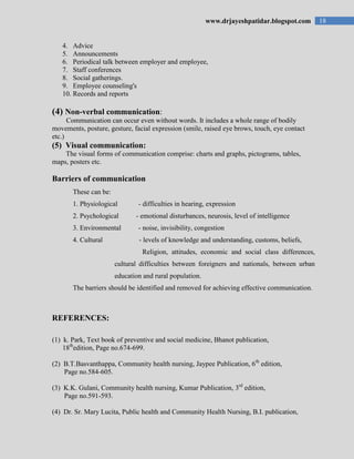 18www.drjayeshpatidar.blogspot.com
4. Advice
5. Announcements
6. Periodical talk between employer and employee,
7. Staff conferences
8. Social gatherings.
9. Employee counseling's
10. Records and reports
(4) Non-verbal communication:
Communication can occur even without words. It includes a whole range of bodily
movements, posture, gesture, facial expression (smile, raised eye brows, touch, eye contact
etc.)
(5) Visual communication:
The visual forms of communication comprise: charts and graphs, pictograms, tables,
maps, posters etc.
Barriers of communication
These can be:
1. Physiological - difficulties in hearing, expression
2. Psychological - emotional disturbances, neurosis, level of intelligence
3. Environmental - noise, invisibility, congestion
4. Cultural - levels of knowledge and understanding, customs, beliefs,
Religion, attitudes, economic and social class differences,
cultural difficulties between foreigners and nationals, between urban
education and rural population.
The barriers should be identified and removed for achieving effective communication.
REFERENCES:
(1) k. Park, Text book of preventive and social medicine, Bhanot publication,
18th
edition, Page no.674-699.
(2) B.T.Basvanthappa, Community health nursing, Jaypee Publication, 6th
edition,
Page no.584-605.
(3) K.K. Gulani, Community health nursing, Kumar Publication, 3rd
edition,
Page no.591-593.
(4) Dr. Sr. Mary Lucita, Public health and Community Health Nursing, B.I. publication,
 