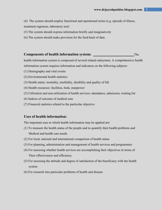 2www.drjayeshpatidar.blogspot.com
(4) The system should employ functional and operational terms (e.g. episode of illness,
treatment regimens, laboratory test)
(5) The system should express information briefly and imaginatively
(6) The system should make provision for the feed-back of data.
Components of health information system: The
health information system is composed of several related subsystem. A comprehensive health
information system requires information and indicators on the following subjects:
(1) Demography and vital events
(2) Environmental health statistics
(3) Health status: mortality, morbidity, disability and quality of life
(4) Health resources: facilities, beds, manpower
(5) Utilization and non-utilization of health services: attendance, admission, waiting list
(6) Indices of outcome of medical care
(7) Financial statistics related to the particular objective
Uses of health information:
The important uses to which health information may be applied are:
(1) To measure the health status of the people and to quantify their health problems and
Medical and health care needs.
(2) For local, national and international comparison of health status
(3) For planning, administration and management of health services and programmes
(4) For assessing whether health services are accomplishing their objectives in terms of
Their effectiveness and efficiency
(5) For assessing the attitude and degree of satisfaction of the beneficiary with the health
system
(6) For research into particular problems of health and disease
 