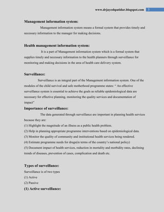 3www.drjayeshpatidar.blogspot.com
Management information system:
Management information system means a formal system that provides timely and
necessary information to the manager for making decisions.
Health management information system:
It is a part of Management information system which is a formal system that
supplies timely and necessary information to the health planners through surveillance for
monitoring and making decisions in the area of health care delivery system.
Surveillance:
Surveillance is an integral part of the Management information system. One of the
modules of the child survival and safe motherhood programme states: “ An effective
surveillance system is essential to achieve the goals as reliable epidemiological data are
necessary for effective planning, monitoring the quality services and documentation of
impact”
Importance of surveillance:
The data generated through surveillance are important in planning health services
because they are:
(1) Highlight the magnitude of an illness as a public health problem.
(2) Help in planning appropriate programme interventions based on epidemiological data.
(3) Monitor the quality of community and institutional health services being rendered.
(4) Estimate programme needs for drugs(in terms of the country‟s national policy)
(5) Document impact of health services, reduction in mortality and morbidity rates, declining
trends of diseases, prevention of cases, complication and death etc.
Types of surveillance:
Surveillance is of two types
(1) Active
(2) Passive
(1) Active surveillance:
 