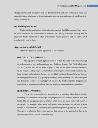 5www.drjayeshpatidar.blogspot.com
changes in the health practices which are detrimental to health, viz. pollution of water, out-
door defecation, indulgence in alcohol, cigarette smoking, drug addiction, physical inactivity,
family planning, etc.
(c) Guiding into action:
Under the above definition, health education can and should be conducted by a variety
of health, education and communication personnel, in a variety of settings, starting with the
physician. People need help to adopt and maintain healthy practices and life-styles, which
may be totally new to them.
Approaches to public health
“There are three well known approaches to public health:
(1) REGULATORY APPROACH:
The regulatory or legal approach seeks to protect the health of the public through
the enforcement of laws and regulations, e.g., Epidemic diseases Act, Food Adulteration
Act, etc. The best laws are but waste of paper if they are not appreciated and understood
by the people(4). They may be useful in times of emergency or in limited situations, e.g.,
fairs, festivals and epidemics; but they are not likely to change human behavior. In areas
involving personal choice (e.g., giving up smoking, family planning) laws have little place
in a democratic society. The legal approach has also the disadvantage that it requires vast
administrative machinery to enforce laws and also involves considerable expenditure.
(2) SERVICE APPROACH:
The service or administrative approach aims at providing all the health facilities
needed by the community in the hope that people would use them to improve their own
health. The service approach proved a failure when it was not based on the „felt needs” of
the people. For example, when water seal latrines were provided, free of cost, in some
villages in India under the Community Development Programme, people did not use them.
This serves to illustrate that we may provide free service to the people, but there is no
guarantee that the service will be used by them.
 