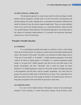 6www.drjayeshpatidar.blogspot.com
(3) EDUCATIONAL APPROACH:
The educational approach is a major means today for achieving change in health
practices and the recognition of health needs; It involves motivation, communication and
decision-making. The results, although slow, are permanent and enduring. Sufficient time
should be allowed to have the desired change brought about. There are certain problems
which can be solved only through education, e.g., nutritional problems, infant and child
care, personal hygiene, family planning. The educational approach is used widely today in
the solution of community health problems. It is consistent with democratic philosophy
which does not “order” the individual..
Principles of health education
(1) INTEREST:
It is a psychological principle that people are unlikely to listen to those things
which are not to their interest. It is salutary to remind ourselves that health teaching should
relate to the interests of the people. The public is not interested in health slogans such as
“Take care of your health” or „be healthy”. A health education programme of this kind
would be as useless as asking people to “be healthy”, as a nutrition programme asking
people to “eat good food”. Health educators must find out the real health needs of the
people. Psychologists call them “‟felt-needs”, that is needs the people feel about
themselves. If a health programme is based on “felt needs” people will gladly participate
in the programme; and only then it will be a people‟s programme. Very often, there are
groups, who may have health needs of which they are not aware. This is especially true in
India where about 70 per cent of the people are illiterate. The health educator will have to
bring about recognition of the needs before he proceeds to tackle them.
(2) PARTICIPATION:
It is a key word in health education. Participation is based on the psychological
principle of active learning; it is better than passive learning. Group discussion, panel
 