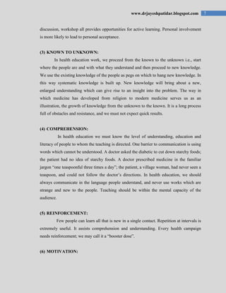 7www.drjayeshpatidar.blogspot.com
discussion, workshop all provides opportunities for active learning. Personal involvement
is more likely to lead to personal acceptance.
(3) KNOWN TO UNKNOWN:
In health education work, we proceed from the known to the unknown i.e., start
where the people are and with what they understand and then proceed to new knowledge.
We use the existing knowledge of the people as pegs on which to hang new knowledge. In
this way systematic knowledge is built up. New knowledge will bring about a new,
enlarged understanding which can give rise to an insight into the problem. The way in
which medicine has developed from religion to modern medicine serves us as an
illustration, the growth of knowledge from the unknown to the known. It is a long process
full of obstacles and resistance, and we must not expect quick results.
(4) COMPREHENSION:
In health education we must know the level of understanding, education and
literacy of people to whom the teaching is directed. One barrier to communication is using
words which cannot be understood. A doctor asked the diabetic to cut down starchy foods;
the patient had no idea of starchy foods. A doctor prescribed medicine in the familiar
jargon “one teaspoonful three times a day”; the patient, a village woman, had never seen a
teaspoon, and could not follow the doctor‟s directions. In health education, we should
always communicate in the language people understand, and never use works which are
strange and new to the people. Teaching should be within the mental capacity of the
audience.
(5) REINFORCEMENT:
Few people can learn all that is new in a single contact. Repetition at intervals is
extremely useful. It assists comprehension and understanding. Every health campaign
needs reinforcement; we may call it a “booster dose”.
(6) MOTIVATION:
 