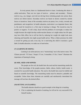 8www.drjayeshpatidar.blogspot.com
In every person, there is a fundamental desire to learn. Awakening this desire is
called motivation. There are two types of motives – primary and secondary. Primary
motives (e.g., sex, hunger, survival) are driving forces initiating people into action; these
motives are inborn desires. Secondary motives are based on desires created by outside
forces or incentives. Some of the secondary motives are praise, love, rivalry, rewards and
punishment, and recognition. In health education, motivation is an important factor; that
is, the need for incentives is a first step in learning to change. The incentives may be
positive or negative. To tell a lady, faced with the problem of overweight, to reduce her
weight because she might develop cardiovascular disease or it might reduce her life span,
may have little effect; but to tell her that by reducing her weight she might look more
charming and beautiful, she might accept health advice. When a father promises his child
a reward for getting up early every day, he is motivating the child to inculcate a good
habit. In health education, we make use of motivation.
(7) LEARNING BY DOING:
Learning is an action-process; not a “memorizing” one in the narrow sense. The
Chinese proverb: “If I hear, I forget; if I see, I remember, if I do, I know” illustrates the
importance of learning by doing.
(8) SOIL, SEED AND SOWER:
The people are the soil, the health facts the seed and the transmitting media the
sower. Prior knowledge of the people-customs, habits, taboos, beliefs, health needs- is
essential for successful health education. The seed or the health facts must be truthful and
based on scientific knowledge. The transmitting media must be attractive, palatable and
acceptable. Unless these three elements are carefully and satisfactorily interrelated the
message will not have the desired effect.
(10) SETTING AN EXAMPLE:
The health educator should set a good example in the things he is teaching
If he is explaining the hazards of smoking, he will not be very successful if he
himself smokes.
 