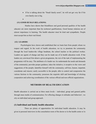 9www.drjayeshpatidar.blogspot.com
If he is talking about the “Small family norm”, he will not get very far if his
own family size is big.
(11) GOOD HUMAN RELATIONS:
Studies have shown that friendliness and good personal qualities of the health
educator are more important than his technical qualifications. Good human relations are of
utmost importance in learning. The health educator must be kind and sympathetic. People
must accept him as their real friend.
(12) LEADERS:
Psychologists have shown and established that we learn best from people whom we
respect and regard. In the work of health education, we try to penetrate the community
through the local leaders-the village headman, the school teacher or the political worker.
Leaders are agents of change and they can be made use of in health education work. If the
leaders are convinced first about a given programme, the rest of the task of implementing the
programme will be easy. The attributes of a leader are: he understands the needs and demands
of the community; provides proper guidance, takes the initiative, is receptive to the views and
suggestions of the people; identifies himself with the community; self-less, honest, impartial,
considerate and sincere; easily accessible to the people; able to control and compromise the
various factions in the community; possesses the requisite skill and knowledge of eliciting
cooperation and achieving coordination of the various official and non-official organizations.
METHODS OF HEALTH EDUCATION
Health education is carried out at three main levels – individual, group and general public
through mass media of communication. For effecting changes in attitudes and behaviors‟, we
rely on individual and group approach.
(1) Individual and family health education
There are plenty of opportunities for individual health education. It may be
given in personal interviews in the consultation room of the doctor or in the health center or in
 