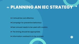 PLANNING AN IEC STRATEGY
10
➤ It should be cost effective.
➤Campaign for preventive behaviour.
➤Fear arousal needs to be used with caution.
➤ The timing should be appropriate.
➤ Information overload is to be avoided.
 