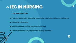 IEC IN NURSING
16
1.AT INDIVIDUAL LEVEL
➤ Provides opportunity to develop personality, knowledge, skills and confidence.
➤ It increase awareness.
➤ Reinforcement to sustain behavioural change.
➤ Communication is very important in nursing practice.
 