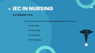 IEC IN NURSING
17
2.AT COMMUNITY LEVEL
The role of a nurse in family planning programs with IEC are:
➤ Informing
➤ Persuading
➤ Motivating
➤ Encouraging
 
