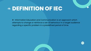DEFINITION OF IEC
03
➤ Information Education and Communication is an approach which
attempts to change or reinforce a set of behaviour in a target audience
regarding a specific problem in a predefined period of time.
 