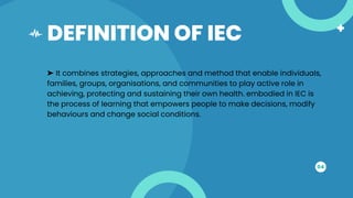 DEFINITION OF IEC
04
➤ It combines strategies, approaches and method that enable individuals,
families, groups, organisations, and communities to play active role in
achieving, protecting and sustaining their own health. embodied in IEC is
the process of learning that empowers people to make decisions, modify
behaviours and change social conditions.
 