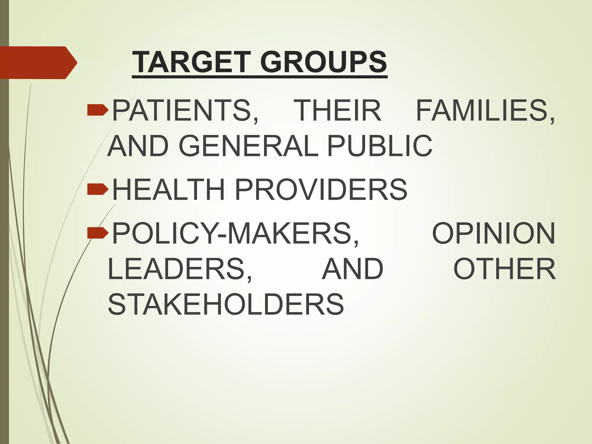 TARGET GROUPS
PATIENTS, THEIR FAMILIES,
AND GENERAL PUBLIC
HEALTH PROVIDERS
POLICY-MAKERS, OPINION
LEADERS, AND OTHER
STAKEHOLDERS
 