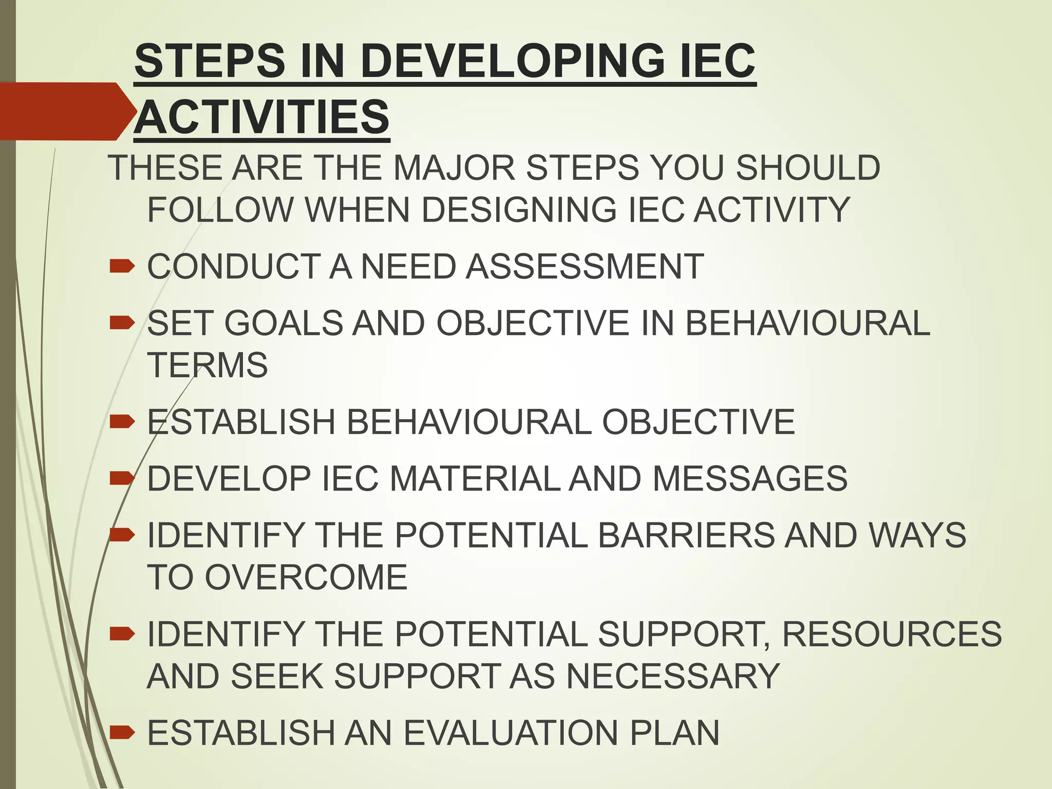 STEPS IN DEVELOPING IEC
ACTIVITIES
THESE ARE THE MAJOR STEPS YOU SHOULD
FOLLOW WHEN DESIGNING IEC ACTIVITY
 CONDUCT A NEED ASSESSMENT
 SET GOALS AND OBJECTIVE IN BEHAVIOURAL
TERMS
 ESTABLISH BEHAVIOURAL OBJECTIVE
 DEVELOP IEC MATERIAL AND MESSAGES
 IDENTIFY THE POTENTIAL BARRIERS AND WAYS
TO OVERCOME
 IDENTIFY THE POTENTIAL SUPPORT, RESOURCES
AND SEEK SUPPORT AS NECESSARY
 ESTABLISH AN EVALUATION PLAN
 