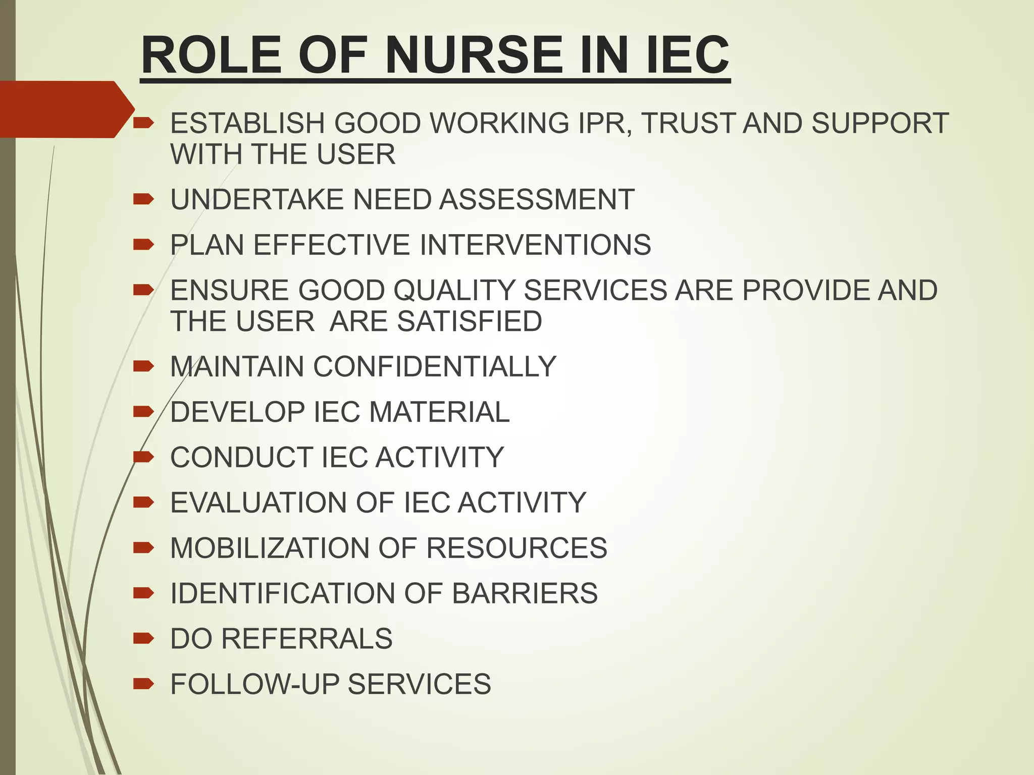 ROLE OF NURSE IN IEC
 ESTABLISH GOOD WORKING IPR, TRUST AND SUPPORT
WITH THE USER
 UNDERTAKE NEED ASSESSMENT
 PLAN EFFECTIVE INTERVENTIONS
 ENSURE GOOD QUALITY SERVICES ARE PROVIDE AND
THE USER ARE SATISFIED
 MAINTAIN CONFIDENTIALLY
 DEVELOP IEC MATERIAL
 CONDUCT IEC ACTIVITY
 EVALUATION OF IEC ACTIVITY
 MOBILIZATION OF RESOURCES
 IDENTIFICATION OF BARRIERS
 DO REFERRALS
 FOLLOW-UP SERVICES
 