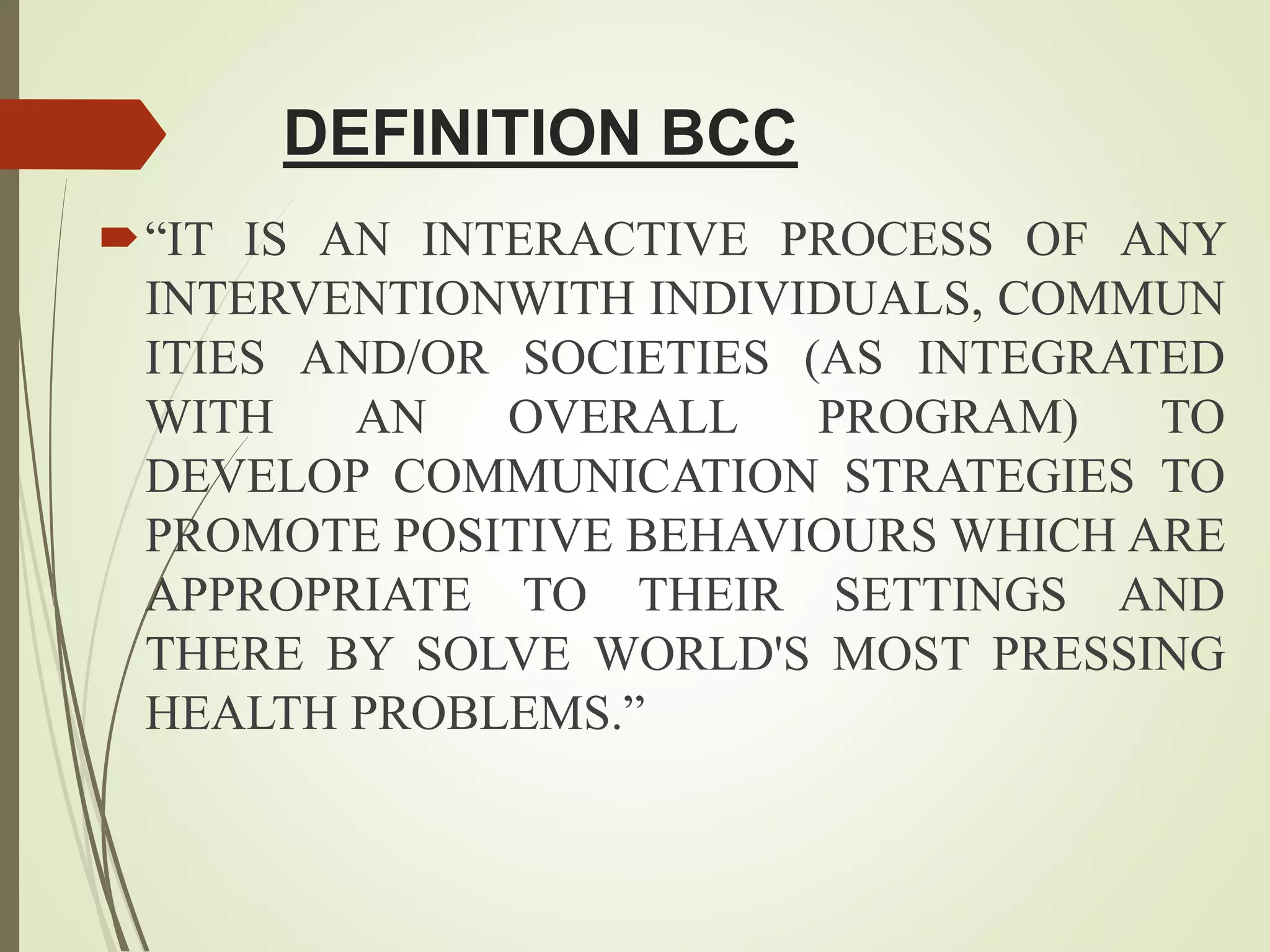 DEFINITION BCC
“IT IS AN INTERACTIVE PROCESS OF ANY
INTERVENTIONWITH INDIVIDUALS, COMMUN
ITIES AND/OR SOCIETIES (AS INTEGRATED
WITH AN OVERALL PROGRAM) TO
DEVELOP COMMUNICATION STRATEGIES TO
PROMOTE POSITIVE BEHAVIOURS WHICH ARE
APPROPRIATE TO THEIR SETTINGS AND
THERE BY SOLVE WORLD'S MOST PRESSING
HEALTH PROBLEMS.”
 