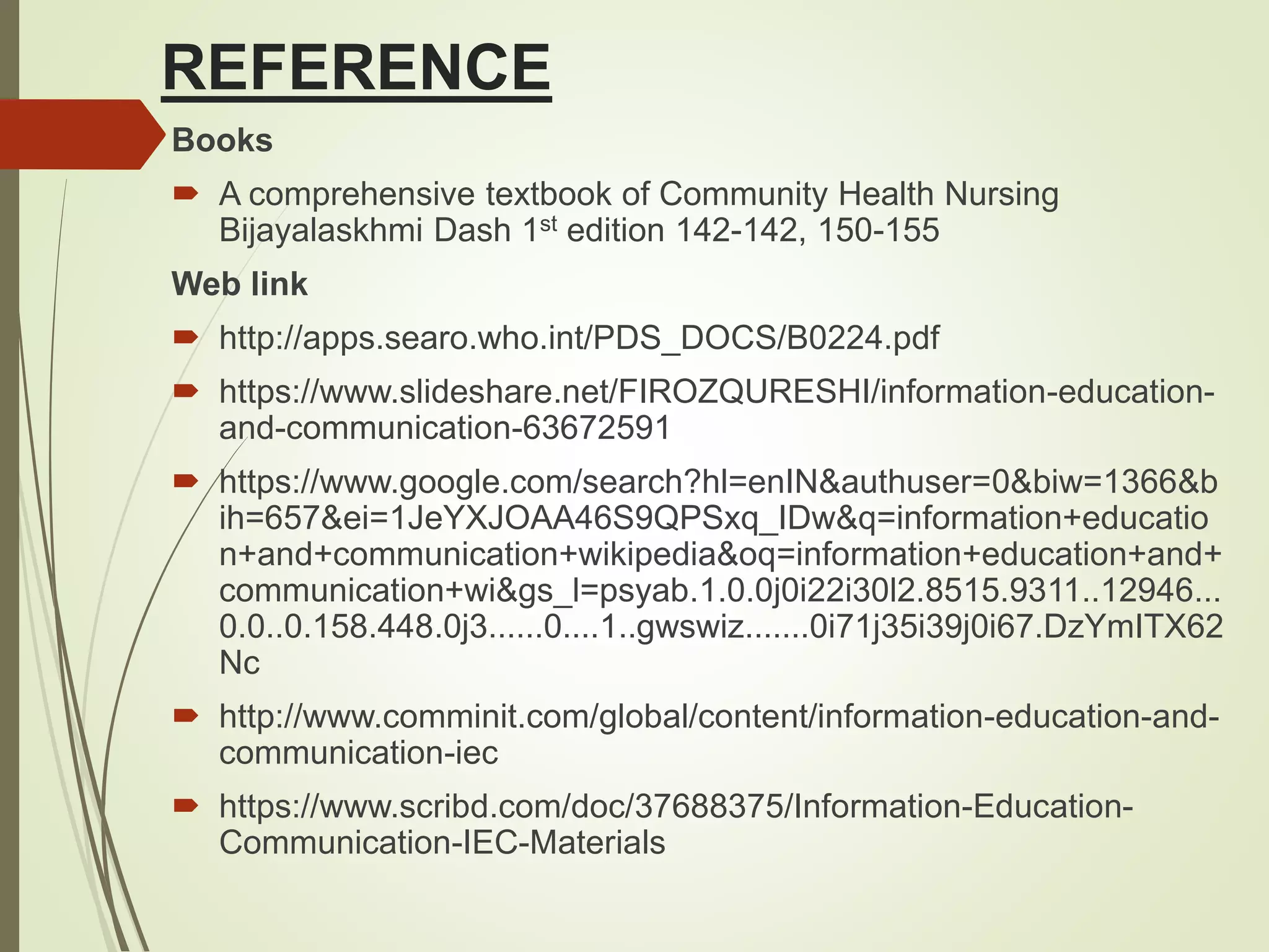REFERENCE
Books
 A comprehensive textbook of Community Health Nursing
Bijayalaskhmi Dash 1st edition 142-142, 150-155
Web link
 http://apps.searo.who.int/PDS_DOCS/B0224.pdf
 https://www.slideshare.net/FIROZQURESHI/information-education-
and-communication-63672591
 https://www.google.com/search?hl=enIN&authuser=0&biw=1366&b
ih=657&ei=1JeYXJOAA46S9QPSxq_IDw&q=information+educatio
n+and+communication+wikipedia&oq=information+education+and+
communication+wi&gs_l=psyab.1.0.0j0i22i30l2.8515.9311..12946...
0.0..0.158.448.0j3......0....1..gwswiz.......0i71j35i39j0i67.DzYmITX62
Nc
 http://www.comminit.com/global/content/information-education-and-
communication-iec
 https://www.scribd.com/doc/37688375/Information-Education-
Communication-IEC-Materials
 