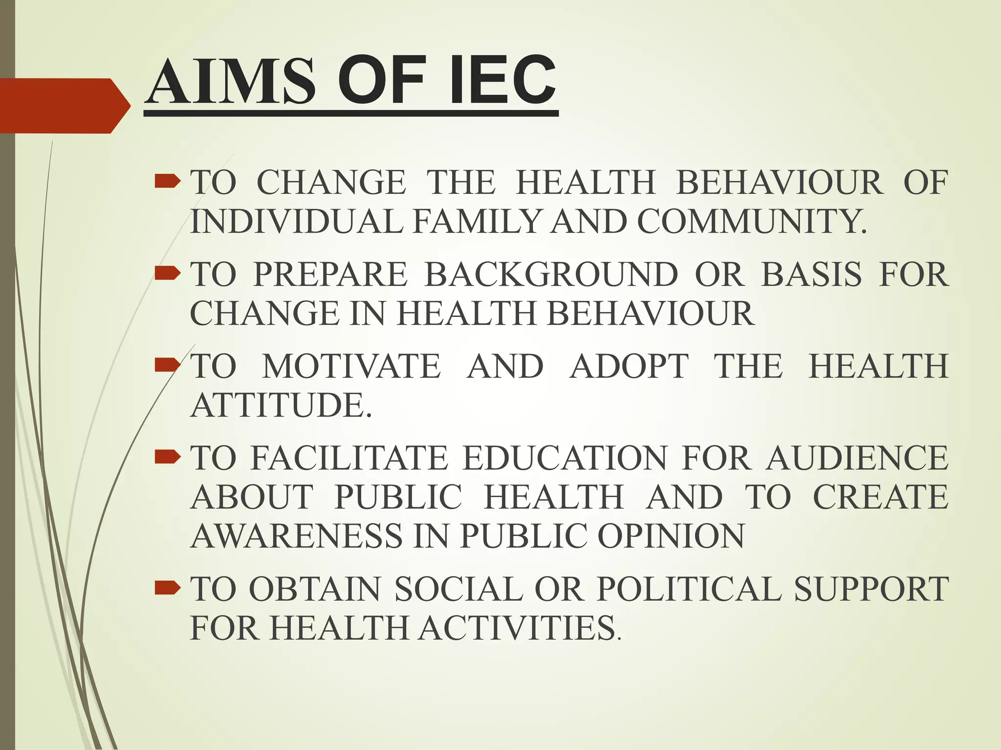 AIMS OF IEC
TO CHANGE THE HEALTH BEHAVIOUR OF
INDIVIDUAL FAMILYAND COMMUNITY.
TO PREPARE BACKGROUND OR BASIS FOR
CHANGE IN HEALTH BEHAVIOUR
TO MOTIVATE AND ADOPT THE HEALTH
ATTITUDE.
TO FACILITATE EDUCATION FOR AUDIENCE
ABOUT PUBLIC HEALTH AND TO CREATE
AWARENESS IN PUBLIC OPINION
TO OBTAIN SOCIAL OR POLITICAL SUPPORT
FOR HEALTH ACTIVITIES.
 