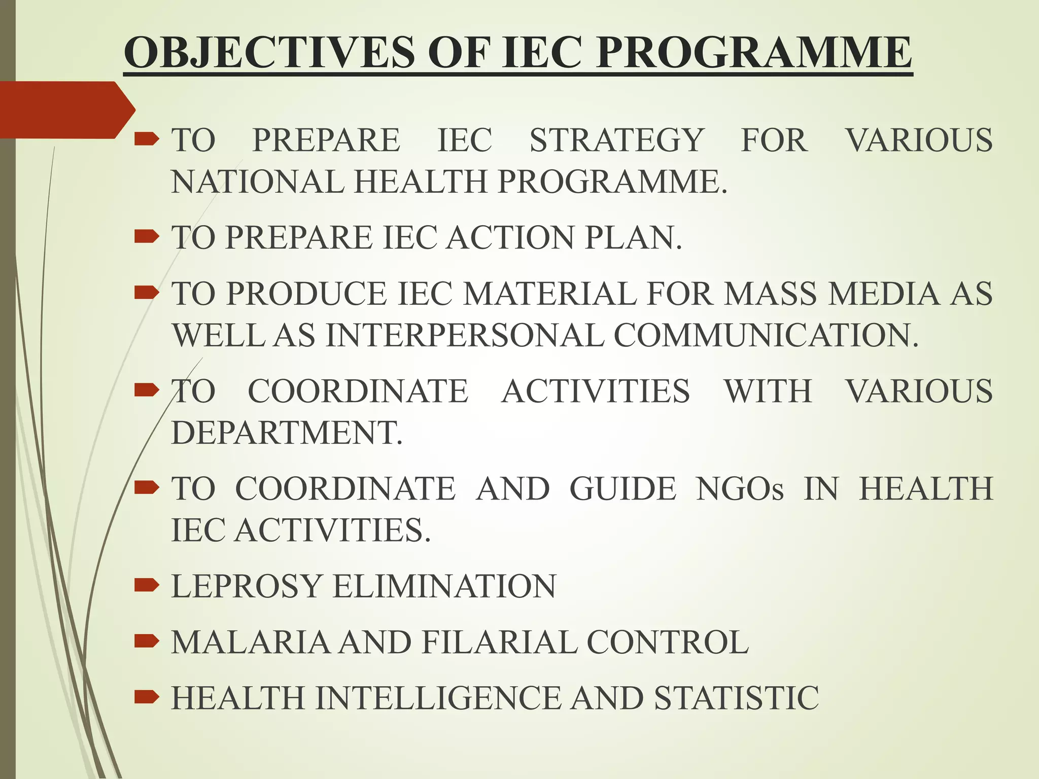 OBJECTIVES OF IEC PROGRAMME
 TO PREPARE IEC STRATEGY FOR VARIOUS
NATIONAL HEALTH PROGRAMME.
 TO PREPARE IEC ACTION PLAN.
 TO PRODUCE IEC MATERIAL FOR MASS MEDIA AS
WELL AS INTERPERSONAL COMMUNICATION.
 TO COORDINATE ACTIVITIES WITH VARIOUS
DEPARTMENT.
 TO COORDINATE AND GUIDE NGOs IN HEALTH
IEC ACTIVITIES.
 LEPROSY ELIMINATION
 MALARIAAND FILARIAL CONTROL
 HEALTH INTELLIGENCE AND STATISTIC
 