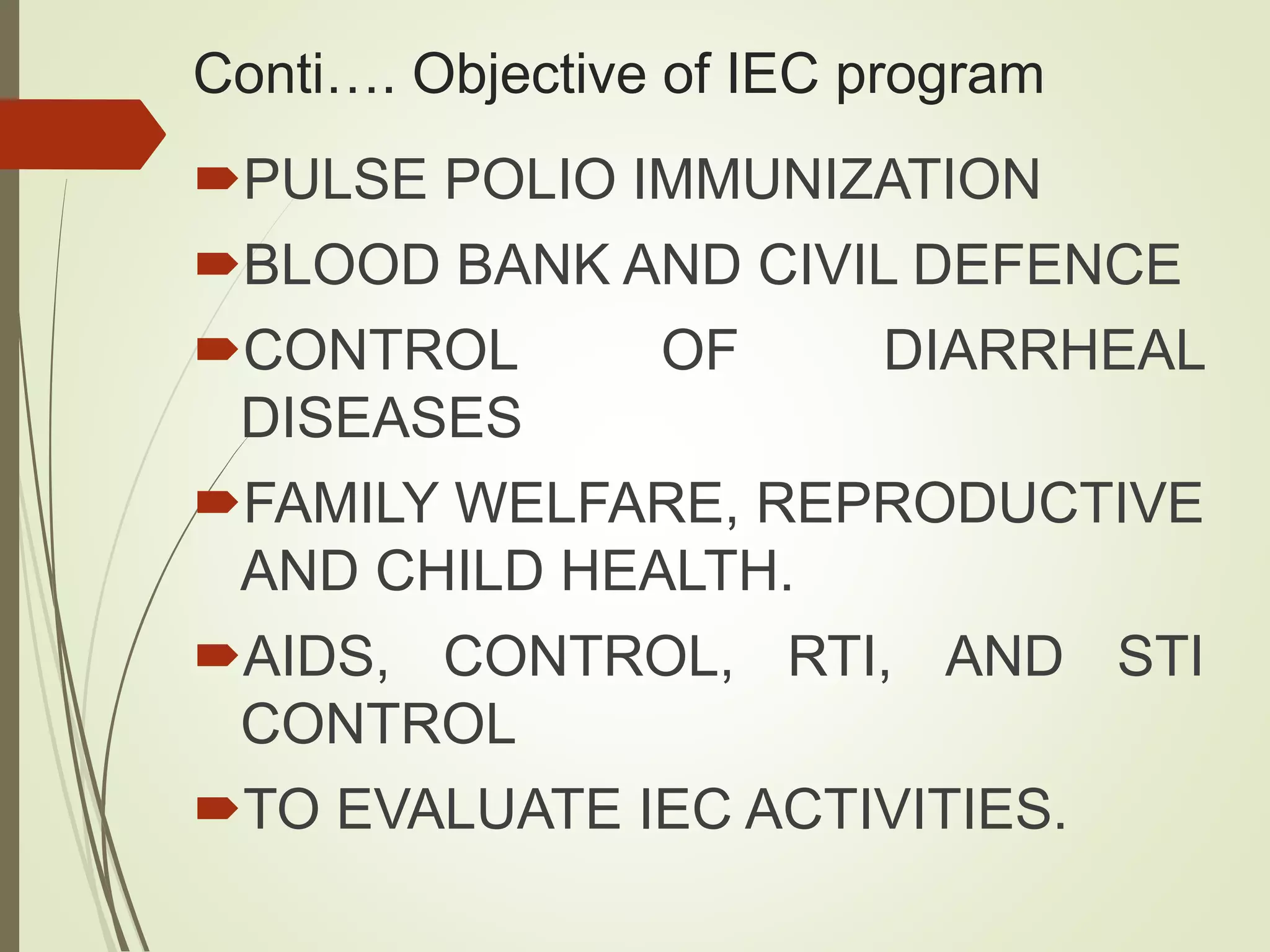 Conti…. Objective of IEC program
PULSE POLIO IMMUNIZATION
BLOOD BANK AND CIVIL DEFENCE
CONTROL OF DIARRHEAL
DISEASES
FAMILY WELFARE, REPRODUCTIVE
AND CHILD HEALTH.
AIDS, CONTROL, RTI, AND STI
CONTROL
TO EVALUATE IEC ACTIVITIES.
 