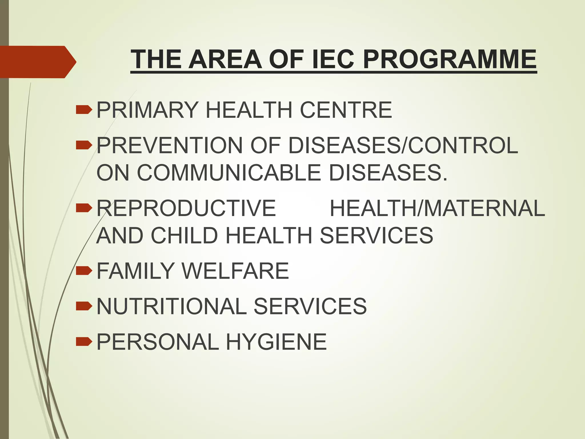 THE AREA OF IEC PROGRAMME
PRIMARY HEALTH CENTRE
PREVENTION OF DISEASES/CONTROL
ON COMMUNICABLE DISEASES.
REPRODUCTIVE HEALTH/MATERNAL
AND CHILD HEALTH SERVICES
FAMILY WELFARE
NUTRITIONAL SERVICES
PERSONAL HYGIENE
 