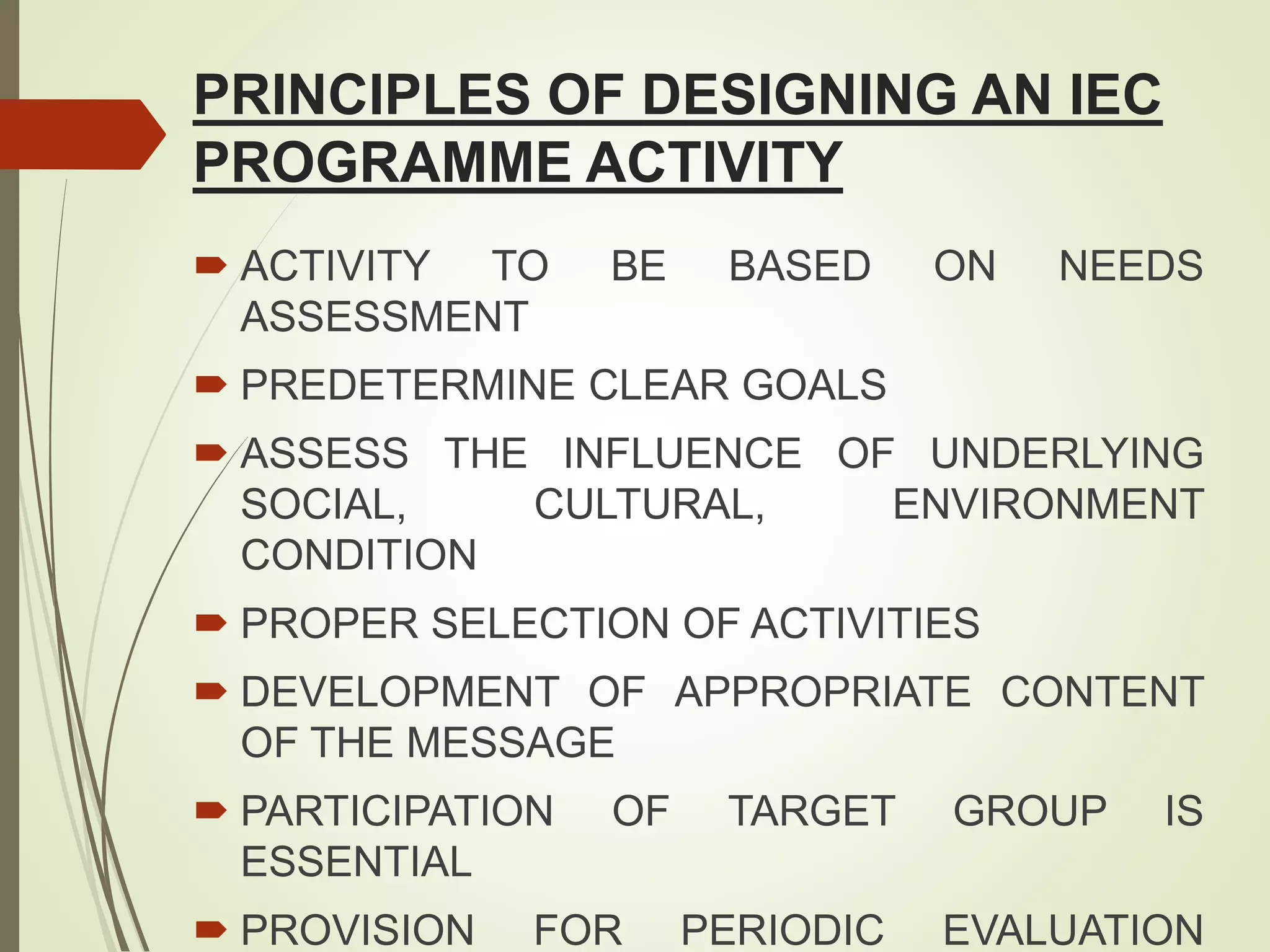 PRINCIPLES OF DESIGNING AN IEC
PROGRAMME ACTIVITY
 ACTIVITY TO BE BASED ON NEEDS
ASSESSMENT
 PREDETERMINE CLEAR GOALS
 ASSESS THE INFLUENCE OF UNDERLYING
SOCIAL, CULTURAL, ENVIRONMENT
CONDITION
 PROPER SELECTION OF ACTIVITIES
 DEVELOPMENT OF APPROPRIATE CONTENT
OF THE MESSAGE
 PARTICIPATION OF TARGET GROUP IS
ESSENTIAL
 PROVISION FOR PERIODIC EVALUATION
 