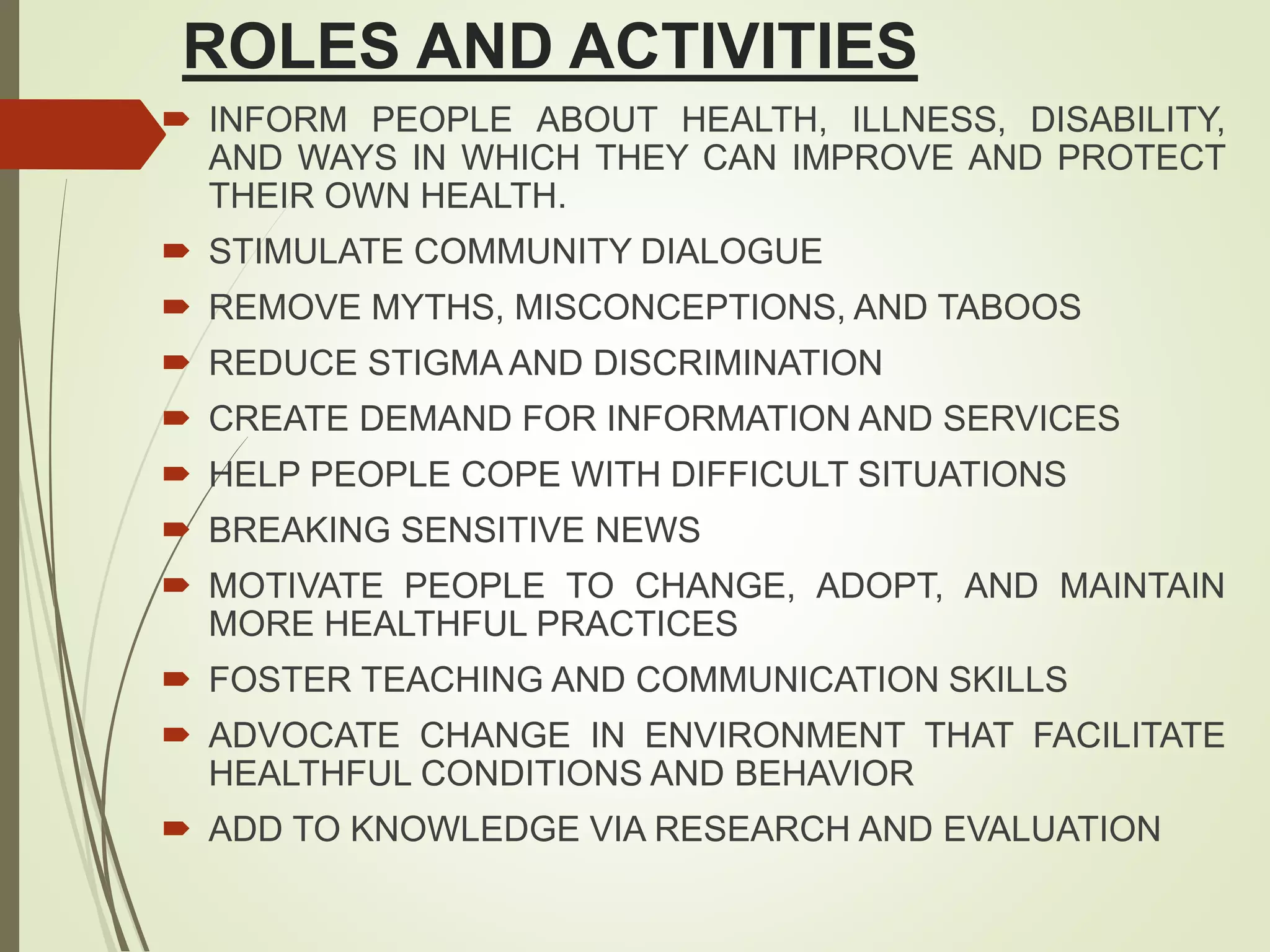 ROLES AND ACTIVITIES
 INFORM PEOPLE ABOUT HEALTH, ILLNESS, DISABILITY,
AND WAYS IN WHICH THEY CAN IMPROVE AND PROTECT
THEIR OWN HEALTH.
 STIMULATE COMMUNITY DIALOGUE
 REMOVE MYTHS, MISCONCEPTIONS, AND TABOOS
 REDUCE STIGMA AND DISCRIMINATION
 CREATE DEMAND FOR INFORMATION AND SERVICES
 HELP PEOPLE COPE WITH DIFFICULT SITUATIONS
 BREAKING SENSITIVE NEWS
 MOTIVATE PEOPLE TO CHANGE, ADOPT, AND MAINTAIN
MORE HEALTHFUL PRACTICES
 FOSTER TEACHING AND COMMUNICATION SKILLS
 ADVOCATE CHANGE IN ENVIRONMENT THAT FACILITATE
HEALTHFUL CONDITIONS AND BEHAVIOR
 ADD TO KNOWLEDGE VIA RESEARCH AND EVALUATION
 