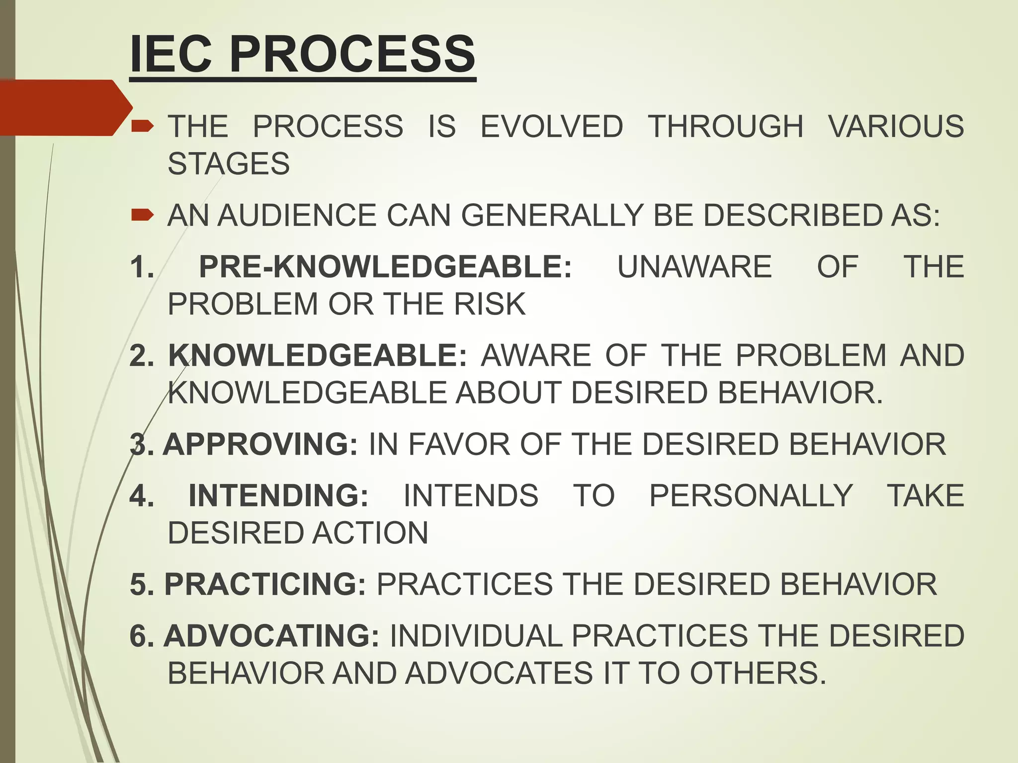 IEC PROCESS
 THE PROCESS IS EVOLVED THROUGH VARIOUS
STAGES
 AN AUDIENCE CAN GENERALLY BE DESCRIBED AS:
1. PRE-KNOWLEDGEABLE: UNAWARE OF THE
PROBLEM OR THE RISK
2. KNOWLEDGEABLE: AWARE OF THE PROBLEM AND
KNOWLEDGEABLE ABOUT DESIRED BEHAVIOR.
3. APPROVING: IN FAVOR OF THE DESIRED BEHAVIOR
4. INTENDING: INTENDS TO PERSONALLY TAKE
DESIRED ACTION
5. PRACTICING: PRACTICES THE DESIRED BEHAVIOR
6. ADVOCATING: INDIVIDUAL PRACTICES THE DESIRED
BEHAVIOR AND ADVOCATES IT TO OTHERS.
 