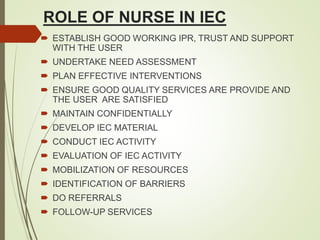 ROLE OF NURSE IN IEC
 ESTABLISH GOOD WORKING IPR, TRUST AND SUPPORT
WITH THE USER
 UNDERTAKE NEED ASSESSMENT
 PLAN EFFECTIVE INTERVENTIONS
 ENSURE GOOD QUALITY SERVICES ARE PROVIDE AND
THE USER ARE SATISFIED
 MAINTAIN CONFIDENTIALLY
 DEVELOP IEC MATERIAL
 CONDUCT IEC ACTIVITY
 EVALUATION OF IEC ACTIVITY
 MOBILIZATION OF RESOURCES
 IDENTIFICATION OF BARRIERS
 DO REFERRALS
 FOLLOW-UP SERVICES
 