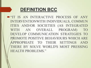 DEFINITION BCC
“IT IS AN INTERACTIVE PROCESS OF ANY
INTERVENTIONWITH INDIVIDUALS, COMMUN
ITIES AND/OR SOCIETIES (AS INTEGRATED
WITH AN OVERALL PROGRAM) TO
DEVELOP COMMUNICATION STRATEGIES TO
PROMOTE POSITIVE BEHAVIOURS WHICH ARE
APPROPRIATE TO THEIR SETTINGS AND
THERE BY SOLVE WORLD'S MOST PRESSING
HEALTH PROBLEMS.”
 