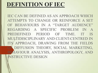 DEFINITION OF IEC
IEC CAN BE DEFINED AS AN APPROACH WHICH
ATTEMPTS TO CHANGE OR REINFORCE A SET
OF BEHAVIOURS IN A “TARGET AUDIENCE”
REGARDING A SPECIFIC PROBLEM IN A
PREDEFINED PERIOD OF TIME. IT IS
MULTIDISCIPLINARY AND CLIENT-CENTRED IN
ITS APPROACH, DRAWING FROM THE FIELDS
OF DIFFUSION THEORY, SOCIAL MARKETING,
BEHAVIOUR ANALYSIS, ANTHROPOLOGY, AND
INSTRUCTIVE DESIGN
 