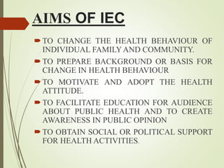 AIMS OF IEC
TO CHANGE THE HEALTH BEHAVIOUR OF
INDIVIDUAL FAMILYAND COMMUNITY.
TO PREPARE BACKGROUND OR BASIS FOR
CHANGE IN HEALTH BEHAVIOUR
TO MOTIVATE AND ADOPT THE HEALTH
ATTITUDE.
TO FACILITATE EDUCATION FOR AUDIENCE
ABOUT PUBLIC HEALTH AND TO CREATE
AWARENESS IN PUBLIC OPINION
TO OBTAIN SOCIAL OR POLITICAL SUPPORT
FOR HEALTH ACTIVITIES.
 
