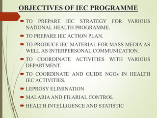 OBJECTIVES OF IEC PROGRAMME
 TO PREPARE IEC STRATEGY FOR VARIOUS
NATIONAL HEALTH PROGRAMME.
 TO PREPARE IEC ACTION PLAN.
 TO PRODUCE IEC MATERIAL FOR MASS MEDIA AS
WELL AS INTERPERSONAL COMMUNICATION.
 TO COORDINATE ACTIVITIES WITH VARIOUS
DEPARTMENT.
 TO COORDINATE AND GUIDE NGOs IN HEALTH
IEC ACTIVITIES.
 LEPROSY ELIMINATION
 MALARIAAND FILARIAL CONTROL
 HEALTH INTELLIGENCE AND STATISTIC
 