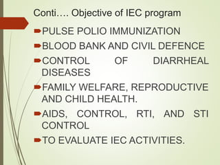 Conti…. Objective of IEC program
PULSE POLIO IMMUNIZATION
BLOOD BANK AND CIVIL DEFENCE
CONTROL OF DIARRHEAL
DISEASES
FAMILY WELFARE, REPRODUCTIVE
AND CHILD HEALTH.
AIDS, CONTROL, RTI, AND STI
CONTROL
TO EVALUATE IEC ACTIVITIES.
 
