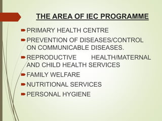 THE AREA OF IEC PROGRAMME
PRIMARY HEALTH CENTRE
PREVENTION OF DISEASES/CONTROL
ON COMMUNICABLE DISEASES.
REPRODUCTIVE HEALTH/MATERNAL
AND CHILD HEALTH SERVICES
FAMILY WELFARE
NUTRITIONAL SERVICES
PERSONAL HYGIENE
 