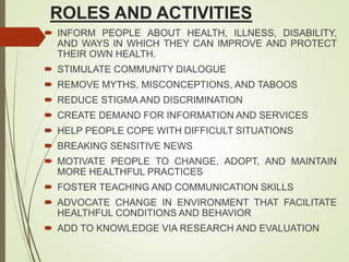 ROLES AND ACTIVITIES
 INFORM PEOPLE ABOUT HEALTH, ILLNESS, DISABILITY,
AND WAYS IN WHICH THEY CAN IMPROVE AND PROTECT
THEIR OWN HEALTH.
 STIMULATE COMMUNITY DIALOGUE
 REMOVE MYTHS, MISCONCEPTIONS, AND TABOOS
 REDUCE STIGMA AND DISCRIMINATION
 CREATE DEMAND FOR INFORMATION AND SERVICES
 HELP PEOPLE COPE WITH DIFFICULT SITUATIONS
 BREAKING SENSITIVE NEWS
 MOTIVATE PEOPLE TO CHANGE, ADOPT, AND MAINTAIN
MORE HEALTHFUL PRACTICES
 FOSTER TEACHING AND COMMUNICATION SKILLS
 ADVOCATE CHANGE IN ENVIRONMENT THAT FACILITATE
HEALTHFUL CONDITIONS AND BEHAVIOR
 ADD TO KNOWLEDGE VIA RESEARCH AND EVALUATION
 