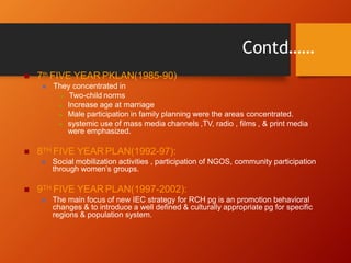 Contd……
 7th FIVE YEAR PKLAN(1985-90)
 They concentrated in
 Two-child norms
 Increase age at marriage
 Male participation in family planning were the areas concentrated.
 systemic use of mass media channels ,TV, radio , films , & print media
were emphasized.
 8TH FIVE YEAR PLAN(1992-97):
 Social mobilization activities , participation of NGOS, community participation
through women’s groups.
 9TH FIVE YEAR PLAN(1997-2002):
 The main focus of new IEC strategy for RCH pg is an promotion behavioral
changes & to introduce a well defined & culturally appropriate pg for specific
regions & population system.
 
