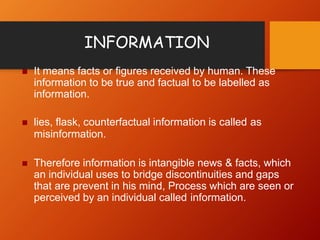  It means facts or figures received by human. These
information to be true and factual to be labelled as
information.
 lies, flask, counterfactual information is called as
misinformation.
 Therefore information is intangible news & facts, which
an individual uses to bridge discontinuities and gaps
that are prevent in his mind, Process which are seen or
perceived by an individual called information.
INFORMATION
 