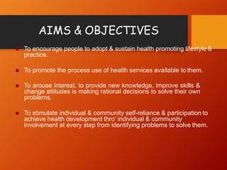 AIMS & OBJECTIVES
 To encourage people to adopt & sustain health promoting lifestyle &
practice.
 To promote the process use of health services available to them.
 To arouse interest, to provide new knowledge, improve skills &
change attitudes is making rational decisions to solve their own
problems.
 To stimulate individual & community self-reliance & participation to
achieve health development thro’ individual & community
involvement at every step from identifying problems to solve them.
 