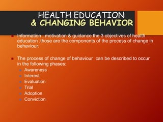 HEALTH EDUCATION
& CHANGING BEHAVIOR
 Information , motivation & guidance the 3 objectives of health
education .those are the components of the process of change in
behaviour.
 The process of change of behaviour can be described to occur
in the following phases:
 Awareness
 Interest
 Evaluation
 Trial
 Adoption
 Conviction
 