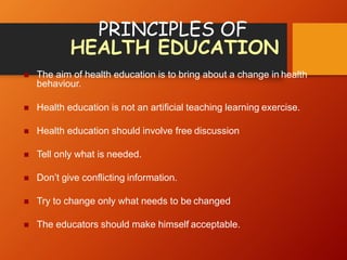 PRINCIPLES OF
HEALTH EDUCATION
 The aim of health education is to bring about a change in health
behaviour.
 Health education is not an artificial teaching learning exercise.
 Health education should involve free discussion
 Tell only what is needed.
 Don’t give conflicting information.
 Try to change only what needs to be changed
 The educators should make himself acceptable.
 